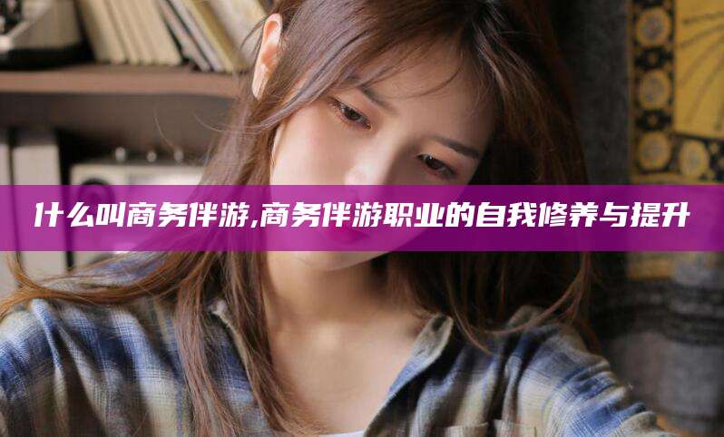 铜陵什么叫商务伴游,商务伴游职业的自我修养与提升