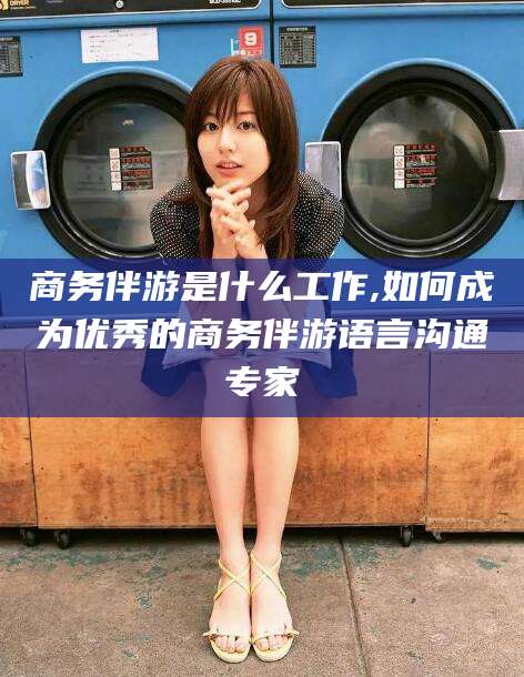 铜陵商务伴游是什么工作,如何成为优秀的商务伴游语言沟通专家