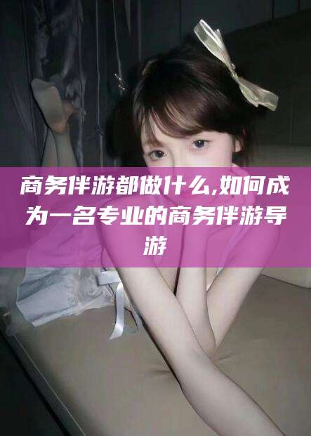 铜陵商务伴游都做什么,如何成为一名专业的商务伴游导游