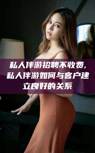 铜陵私人伴游招聘不收费,私人伴游如何与客户建立良好的关系