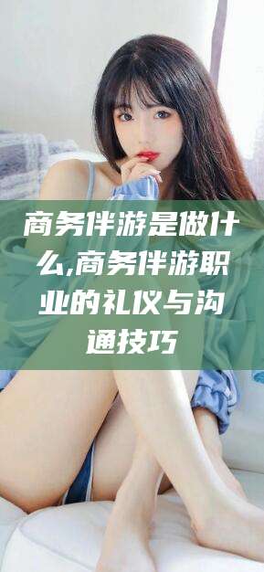 铜陵商务伴游是做什么,商务伴游职业的礼仪与沟通技巧