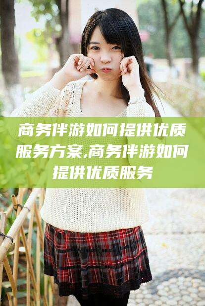 铜陵商务伴游如何提供优质服务方案,商务伴游如何提供优质服务