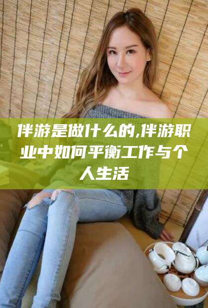 铜陵伴游是做什么的,伴游职业中如何平衡工作与个人生活