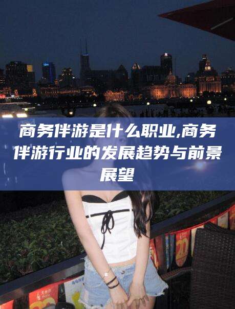 铜陵商务伴游是什么职业,商务伴游行业的发展趋势与前景展望