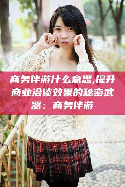 铜陵商务伴游什么意思,提升商业洽谈效果的秘密武器：商务伴游