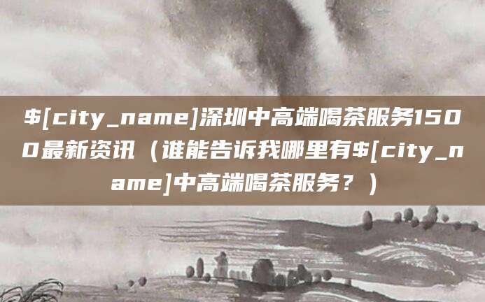 铜陵深圳中高端喝茶服务1500最新资讯(谁能告诉我哪里有铜陵中高端喝茶服务?)