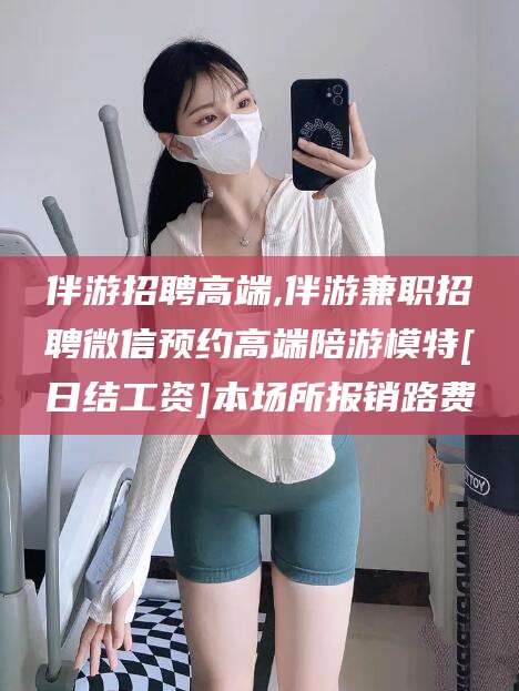 铜陵伴游招聘高端,伴游兼职招聘微信预约高端陪游模特[日结工资]本场所报销路费