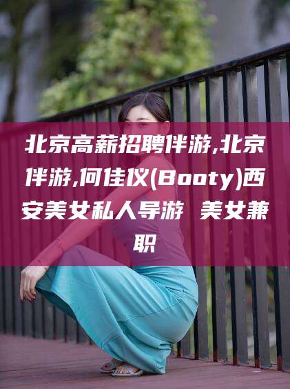 铜陵北京高薪招聘伴游,北京伴游,何佳仪(Booty)西安美女私人导游 美女兼职