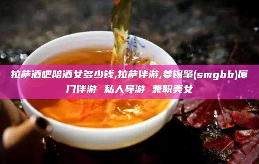 铜陵拉萨酒吧陪酒女多少钱,拉萨伴游,姜锡肇(smgbb)厦门伴游 私人导游 兼职美女