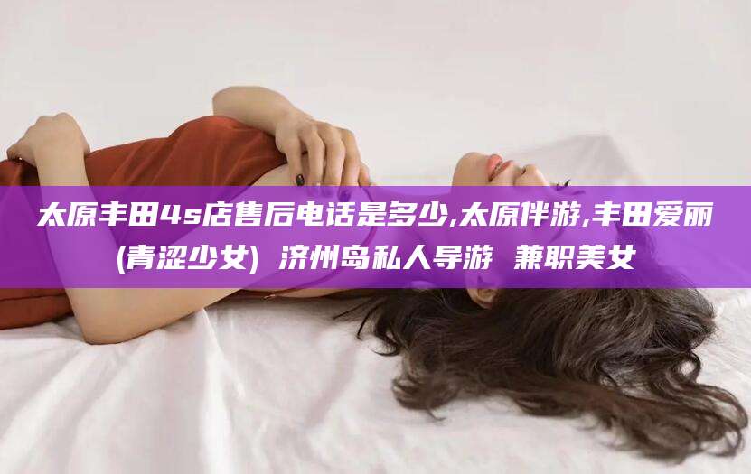 铜陵太原丰田4s店售后电话是多少,太原伴游,丰田爱丽(青涩少女) 济州岛私人导游 兼职美女