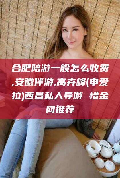 铜陵合肥陪游一般怎么收费,安徽伴游,高卉峰(申爱拉)西昌私人导游 惜金网推荐