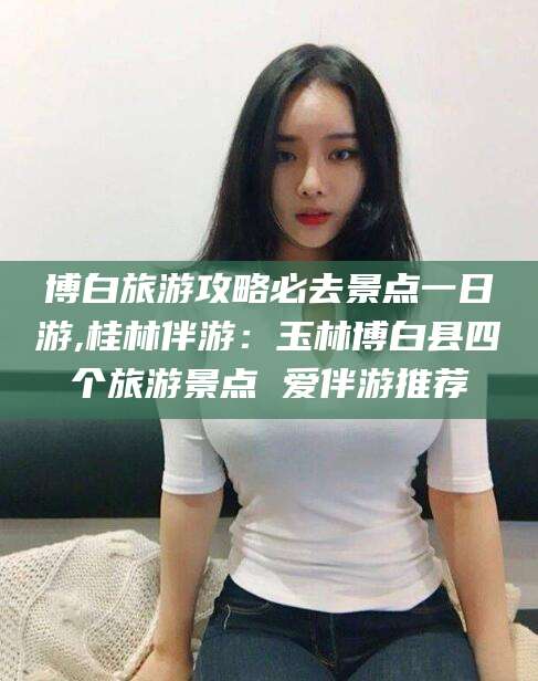 铜陵博白旅游攻略必去景点一日游,桂林伴游：玉林博白县四个旅游景点 爱伴游推荐