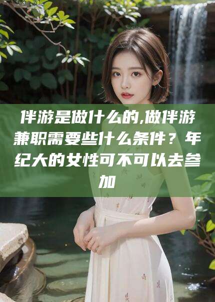 铜陵伴游是做什么的,做伴游兼职需要些什么条件？年纪大的女性可不可以去参加
