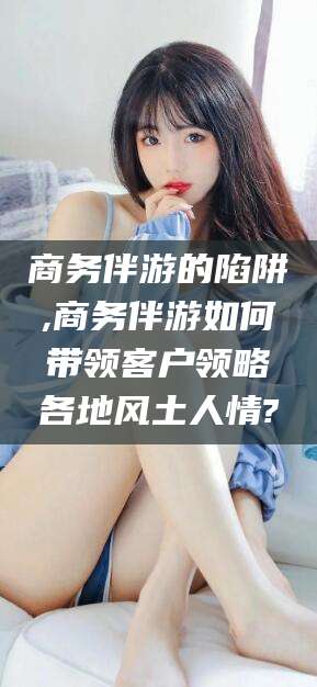 铜陵商务伴游的陷阱,商务伴游如何带领客户领略各地风土人情?