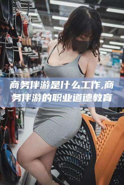 铜陵商务伴游是什么工作,商务伴游的职业道德教育