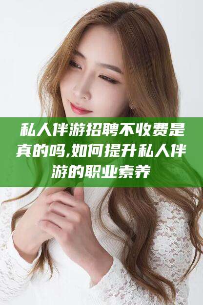 铜陵私人伴游招聘不收费是真的吗,如何提升私人伴游的职业素养
