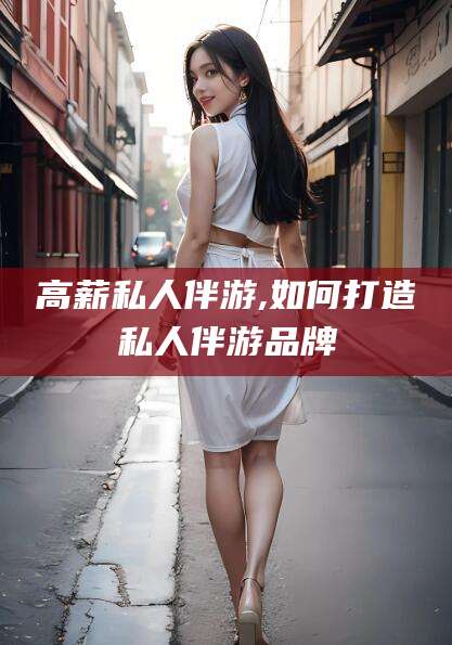 铜陵高薪私人伴游,如何打造私人伴游品牌