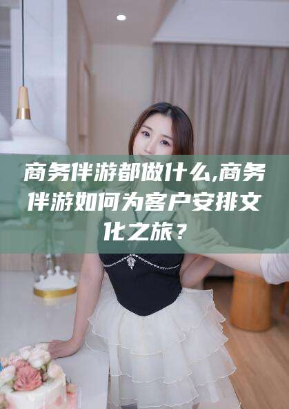 铜陵商务伴游都做什么,商务伴游如何为客户安排文化之旅？