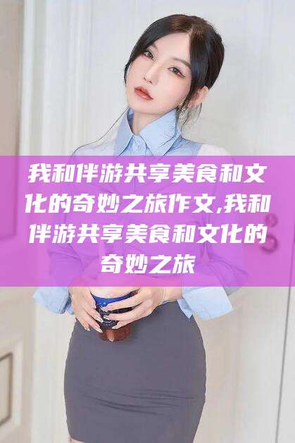 铜陵我和伴游共享美食和文化的奇妙之旅作文,我和伴游共享美食和文化的奇妙之旅