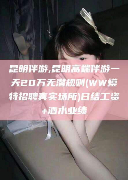 铜陵昆明伴游,昆明高端伴游一天20万无潜规则(WW模特招聘真实场所)日结工资+酒水业绩