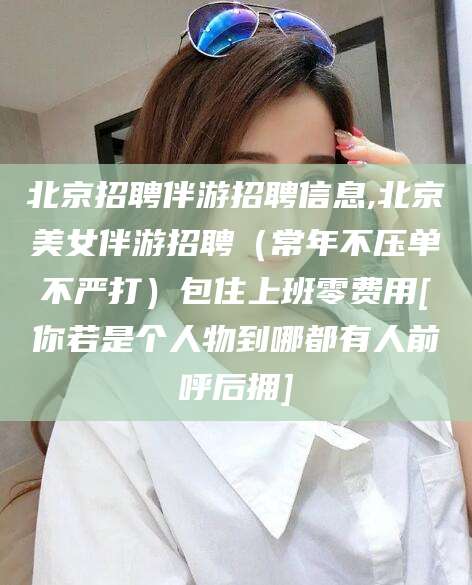 铜陵北京招聘伴游招聘信息,北京美女伴游招聘（常年不压单不严打）包住上班零费用[你若是个人物到哪都有人前呼后拥]