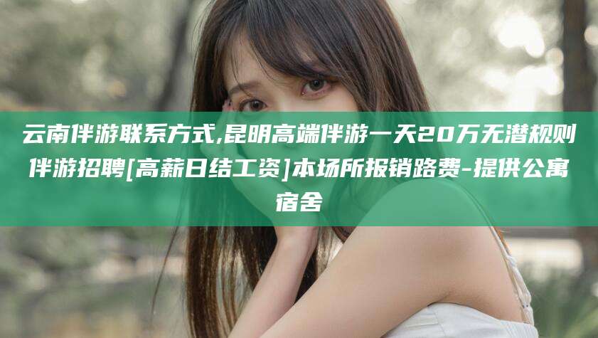 铜陵云南伴游联系方式,昆明高端伴游一天20万无潜规则伴游招聘[高薪日结工资]本场所报销路费-提供公寓宿舍