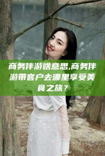 铜陵商务伴游啥意思,商务伴游带客户去哪里享受美食之旅？