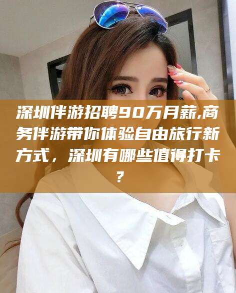 铜陵深圳伴游招聘90万月薪,商务伴游带你体验自由旅行新方式，深圳有哪些值得打卡？