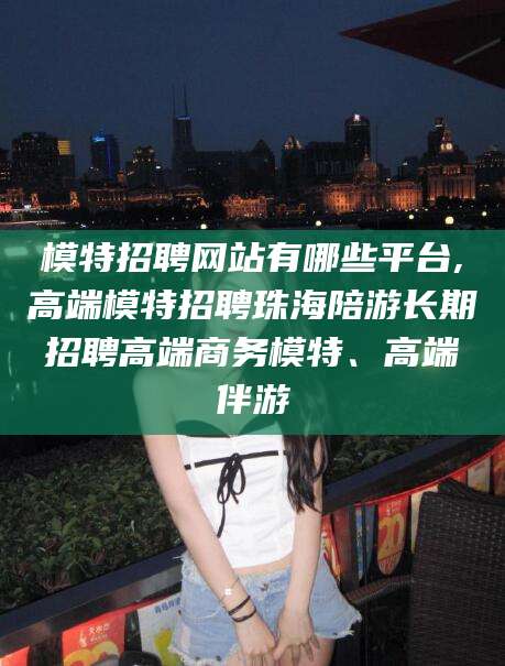 铜陵模特招聘网站有哪些平台,高端模特招聘珠海陪游长期招聘高端商务模特、高端伴游