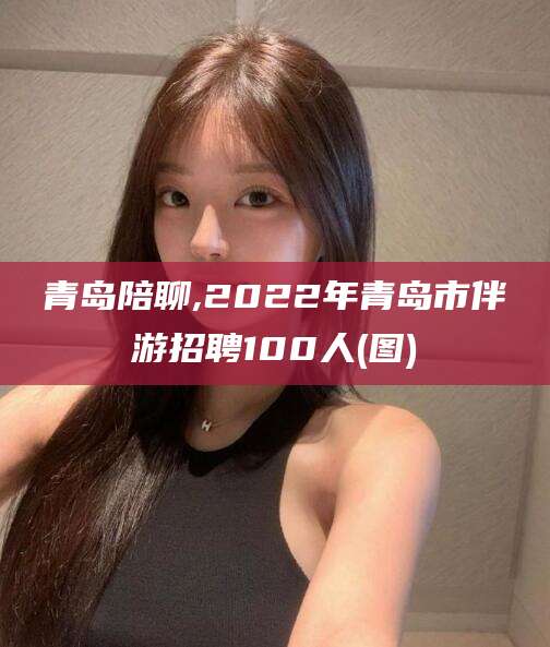 铜陵青岛陪聊,2022年青岛市伴游招聘100人(图)