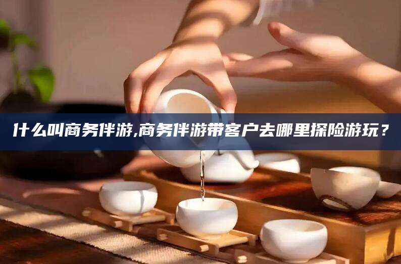 铜陵什么叫商务伴游,商务伴游带客户去哪里探险游玩？