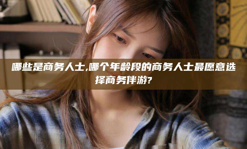 铜陵哪些是商务人士,哪个年龄段的商务人士最愿意选择商务伴游?