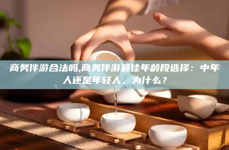 铜陵商务伴游合法吗,商务伴游最佳年龄段选择：中年人还是年轻人，为什么？